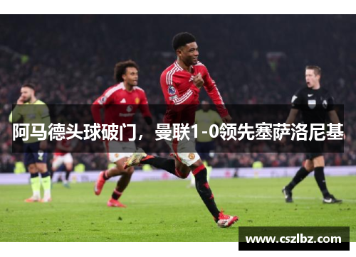 阿马德头球破门，曼联1-0领先塞萨洛尼基